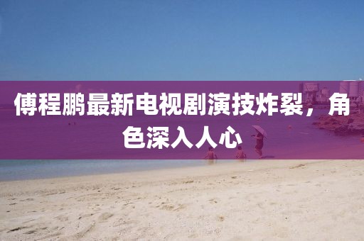 傅程鵬最新電視劇演技炸裂，角色深入人心