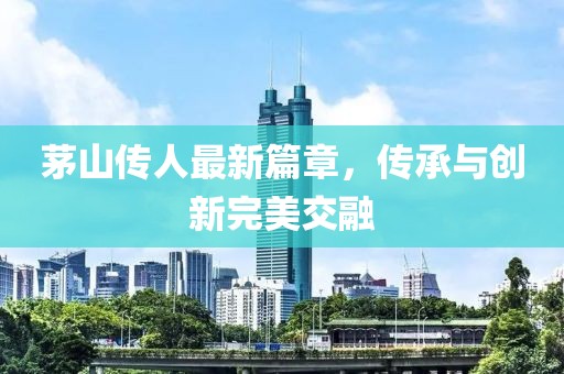 茅山傳人最新篇章，傳承與創(chuàng)新完美交融
