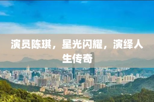演員陳琪，星光閃耀，演繹人生傳奇