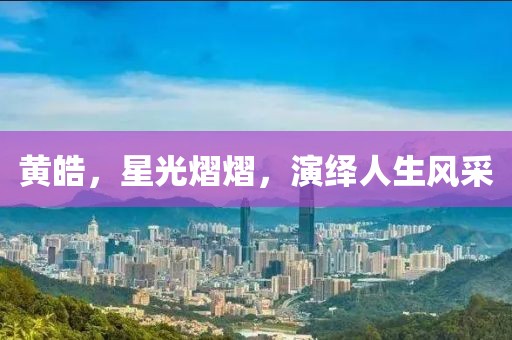黃皓，星光熠熠，演繹人生風(fēng)采