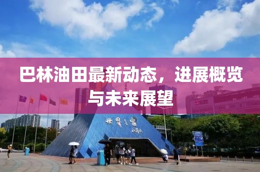 巴林油田最新動態(tài)，進(jìn)展概覽與未來展望