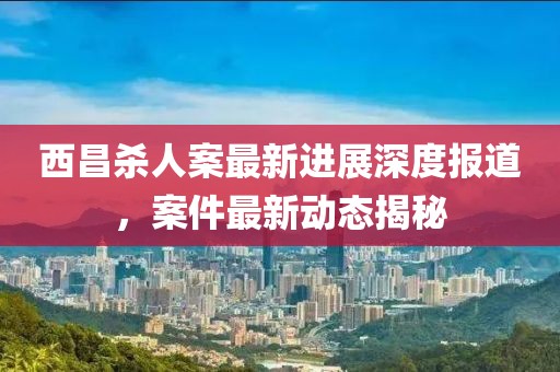 西昌殺人案最新進展深度報道，案件最新動態(tài)揭秘