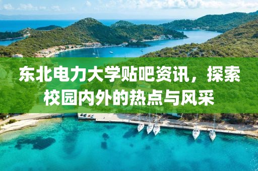 東北電力大學(xué)貼吧資訊，探索校園內(nèi)外的熱點與風(fēng)采