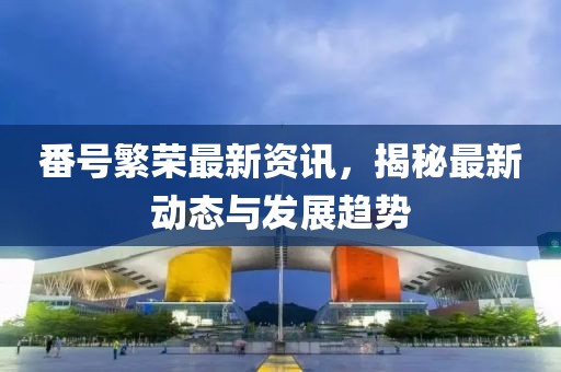 番號繁榮最新資訊，揭秘最新動態(tài)與發(fā)展趨勢