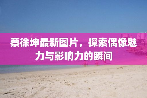 蔡徐坤最新圖片，探索偶像魅力與影響力的瞬間