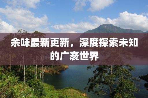余味最新更新，深度探索未知的廣袤世界