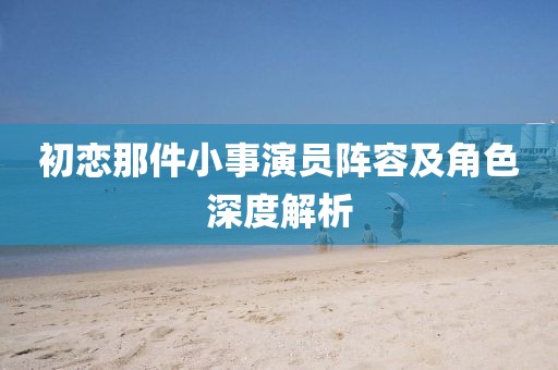 初戀那件小事演員陣容及角色深度解析