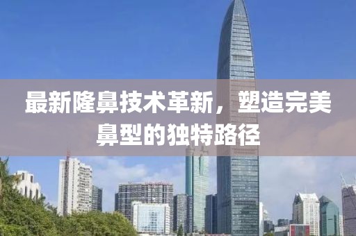 最新隆鼻技術(shù)革新，塑造完美鼻型的獨特路徑