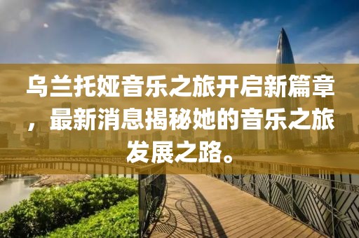 烏蘭托婭音樂之旅開啟新篇章，最新消息揭秘她的音樂之旅發(fā)展之路。
