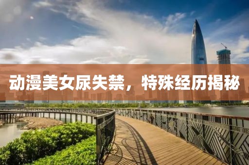動(dòng)漫美女尿失禁，特殊經(jīng)歷揭秘