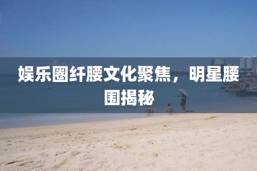娛樂圈纖腰文化聚焦，明星腰圍揭秘