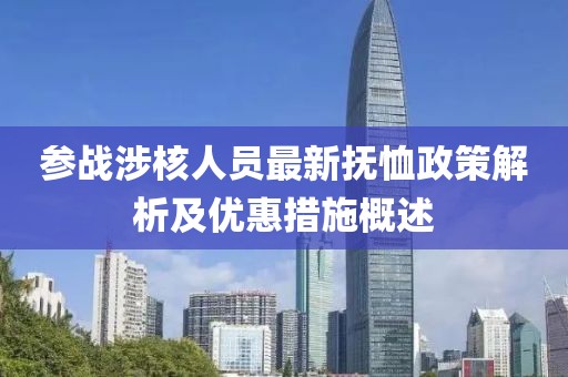 參戰(zhàn)涉核人員最新?lián)嵝粽呓馕黾皟?yōu)惠措施概述