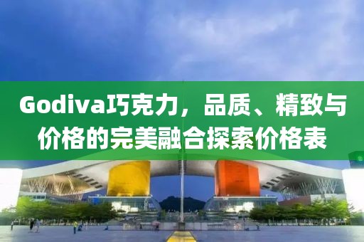 Godiva巧克力，品質(zhì)、精致與價(jià)格的完美融合探索價(jià)格表