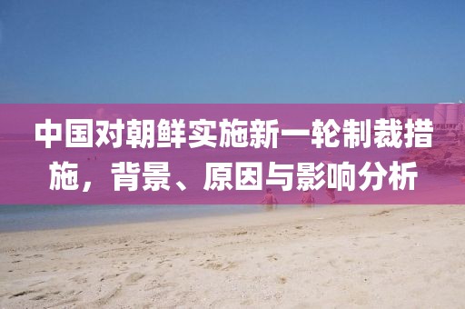 中國對朝鮮實施新一輪制裁措施，背景、原因與影響分析