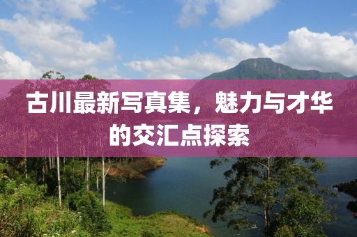 古川最新寫真集，魅力與才華的交匯點探索