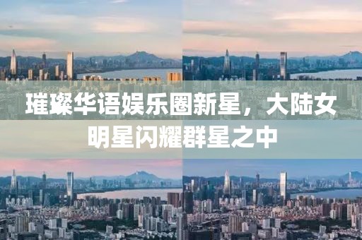 璀璨華語娛樂圈新星，大陸女明星閃耀群星之中