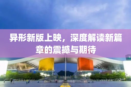 異形新版上映，深度解讀新篇章的震撼與期待