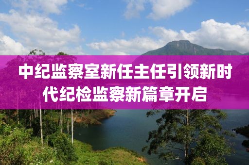 中紀(jì)監(jiān)察室新任主任引領(lǐng)新時(shí)代紀(jì)檢監(jiān)察新篇章開(kāi)啟