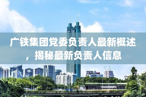 廣鐵集團(tuán)黨委負(fù)責(zé)人最新概述，揭秘最新負(fù)責(zé)人信息