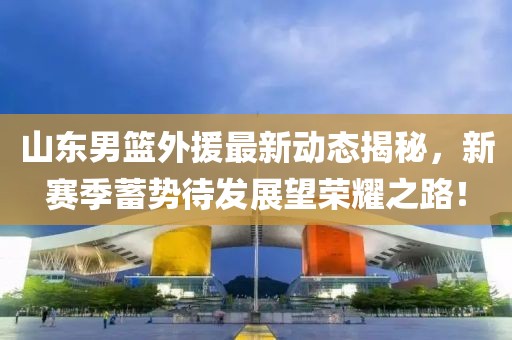 山東男籃外援最新動態(tài)揭秘，新賽季蓄勢待發(fā)展望榮耀之路！
