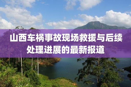 山西車禍?zhǔn)鹿尸F(xiàn)場救援與后續(xù)處理進(jìn)展的最新報道