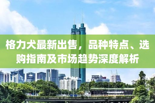 格力犬最新出售，品種特點(diǎn)、選購(gòu)指南及市場(chǎng)趨勢(shì)深度解析