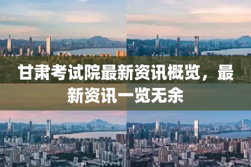 甘肅考試院最新資訊概覽，最新資訊一覽無余