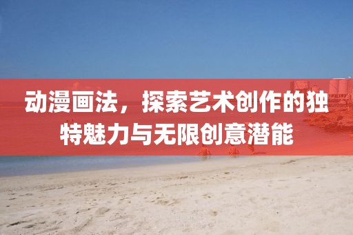 動漫畫法，探索藝術(shù)創(chuàng)作的獨特魅力與無限創(chuàng)意潛能