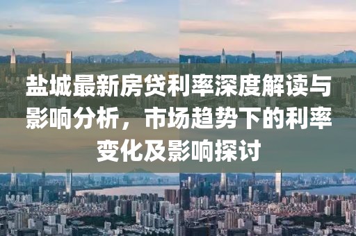鹽城最新房貸利率深度解讀與影響分析，市場趨勢下的利率變化及影響探討
