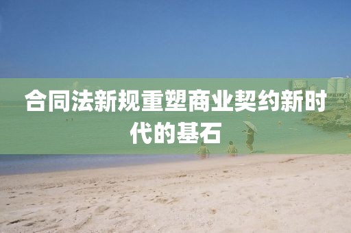 合同法新規(guī)重塑商業(yè)契約新時代的基石