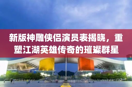 新版神雕俠侶演員表揭曉，重塑江湖英雄傳奇的璀璨群星
