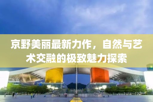 京野美麗最新力作，自然與藝術(shù)交融的極致魅力探索