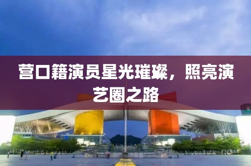 營口籍演員星光璀璨，照亮演藝圈之路