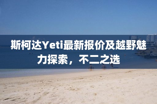 斯柯達Yeti最新報價及越野魅力探索，不二之選