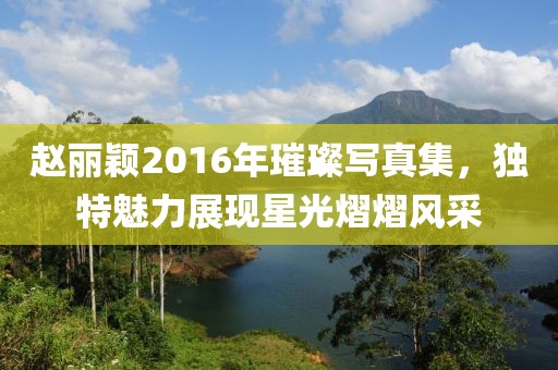 趙麗穎2016年璀璨寫真集，獨特魅力展現(xiàn)星光熠熠風(fēng)采