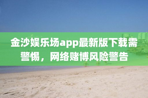 金沙娛樂場app最新版下載需警惕，網(wǎng)絡(luò)賭博風(fēng)險警告
