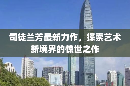 司徒蘭芳最新力作，探索藝術(shù)新境界的驚世之作