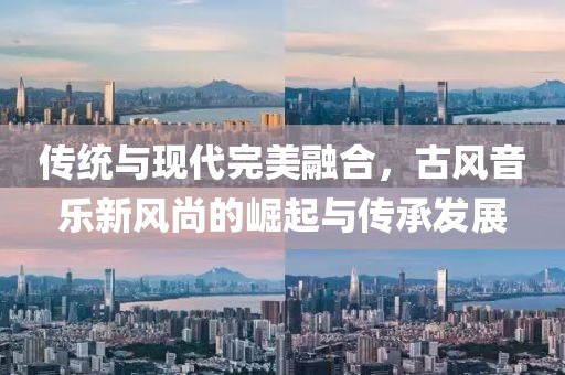 傳統(tǒng)與現(xiàn)代完美融合，古風(fēng)音樂(lè)新風(fēng)尚的崛起與傳承發(fā)展