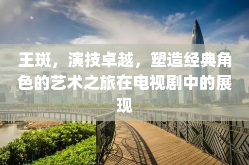 王斑，演技卓越，塑造經(jīng)典角色的藝術(shù)之旅在電視劇中的展現(xiàn)