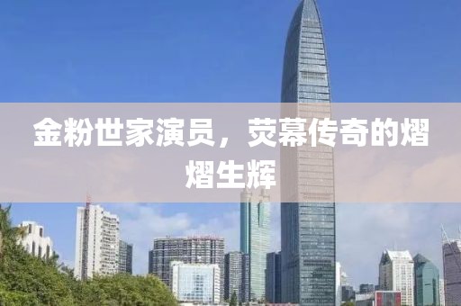 金粉世家演員，熒幕傳奇的熠熠生輝