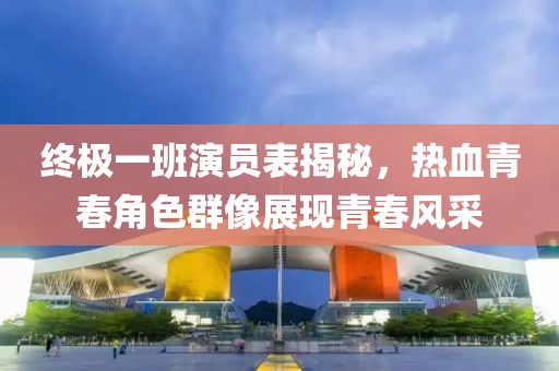 終極一班演員表揭秘，熱血青春角色群像展現(xiàn)青春風(fēng)采
