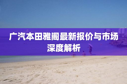 廣汽本田雅閣最新報價與市場深度解析