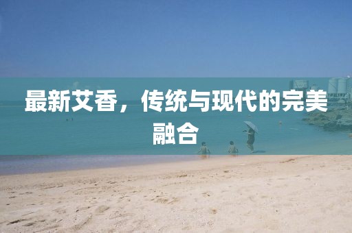 最新艾香，傳統(tǒng)與現(xiàn)代的完美融合