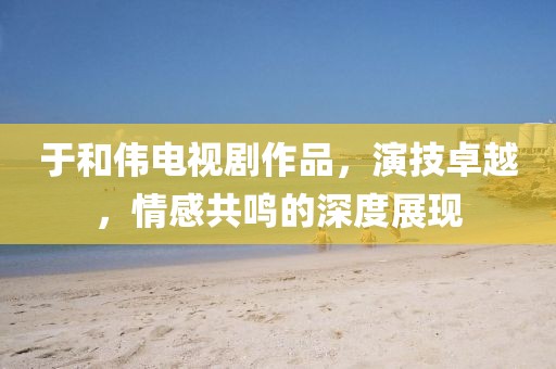 于和偉電視劇作品，演技卓越，情感共鳴的深度展現(xiàn)