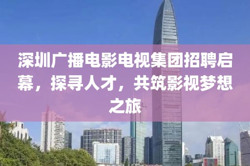 深圳廣播電影電視集團招聘啟幕，探尋人才，共筑影視夢想之旅