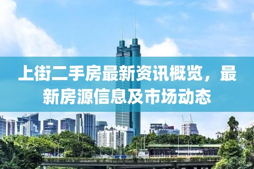 上街二手房最新資訊概覽，最新房源信息及市場(chǎng)動(dòng)態(tài)