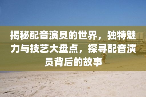 揭秘配音演員的世界，獨(dú)特魅力與技藝大盤點(diǎn)，探尋配音演員背后的故事