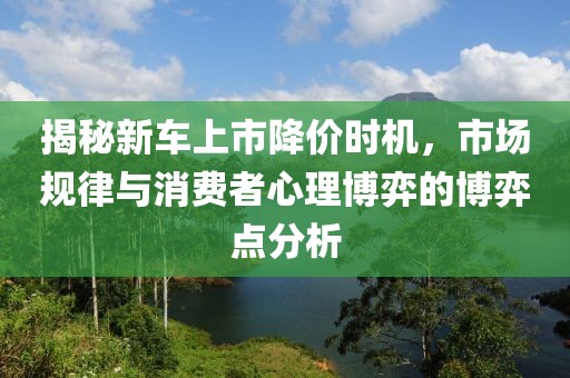 揭秘新車上市降價(jià)時(shí)機(jī)，市場(chǎng)規(guī)律與消費(fèi)者心理博弈的博弈點(diǎn)分析