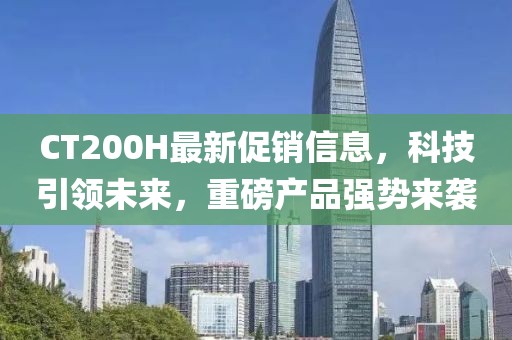CT200H最新促銷信息，科技引領(lǐng)未來，重磅產(chǎn)品強(qiáng)勢(shì)來襲