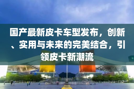 國產(chǎn)最新皮卡車型發(fā)布，創(chuàng)新、實用與未來的完美結(jié)合，引領(lǐng)皮卡新潮流